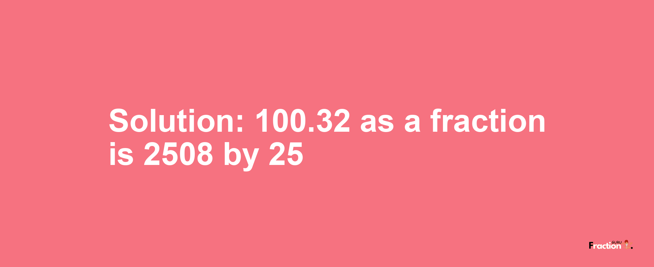 Solution:100.32 as a fraction is 2508/25